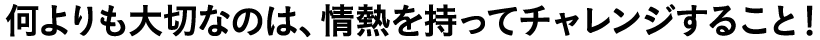 何よりも大切なのは、情熱を持ってチャレンジすること！
